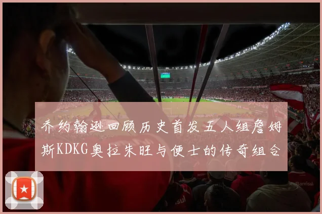 乔约翰逊回顾历史首发五人组詹姆斯KDKG奥拉朱旺与便士的传奇组合