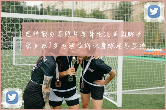 巴特勒分享照片与哥伦比亚国脚亲密互动J罗与迪亚斯化身球迷尽显热情
