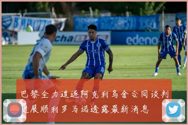 巴黎全力追逐阿克利乌舍合同谈判进展顺利罗马诺透露最新消息