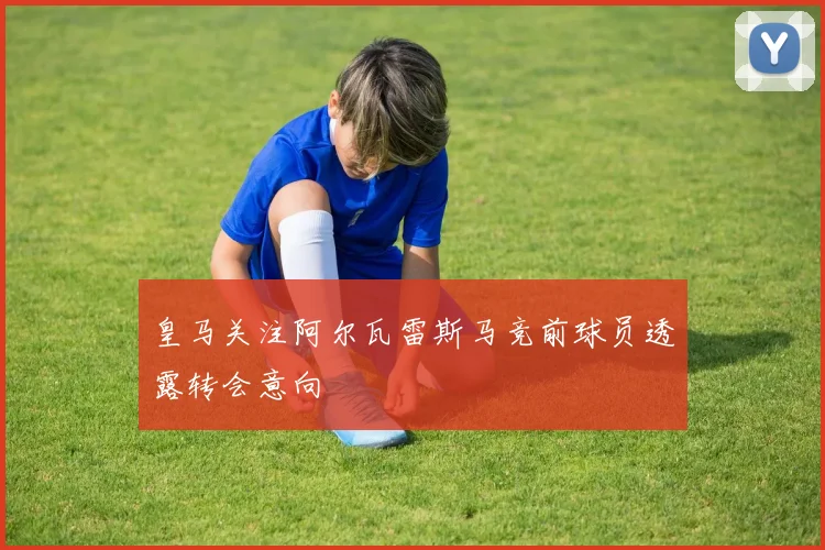 皇马关注阿尔瓦雷斯马竞前球员透露转会意向