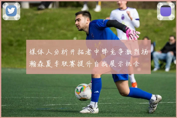 媒体人分析开拓者中锋竞争激烈杨瀚森夏季联赛提升自我展示机会
