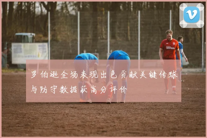 罗伯逊全场表现出色贡献关键传球与防守数据获高分评价