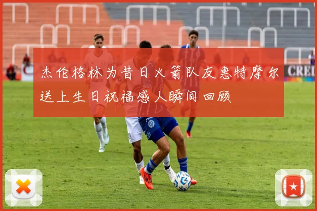 杰伦格林为昔日火箭队友惠特摩尔送上生日祝福感人瞬间回顾