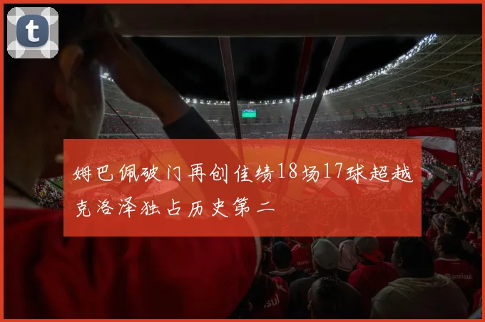 姆巴佩破门再创佳绩18场17球超越克洛泽独占历史第二