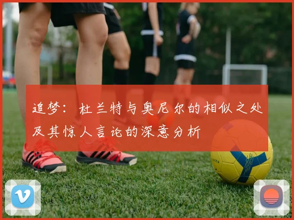 追梦：杜兰特与奥尼尔的相似之处及其惊人言论的深意分析