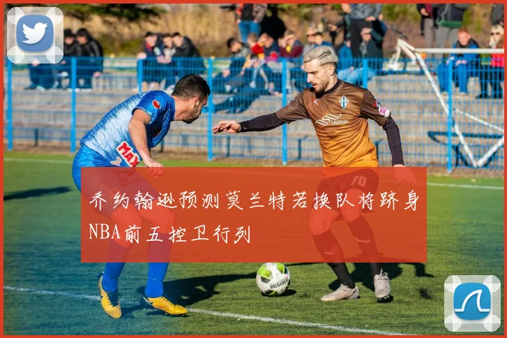 乔约翰逊预测莫兰特若换队将跻身NBA前五控卫行列