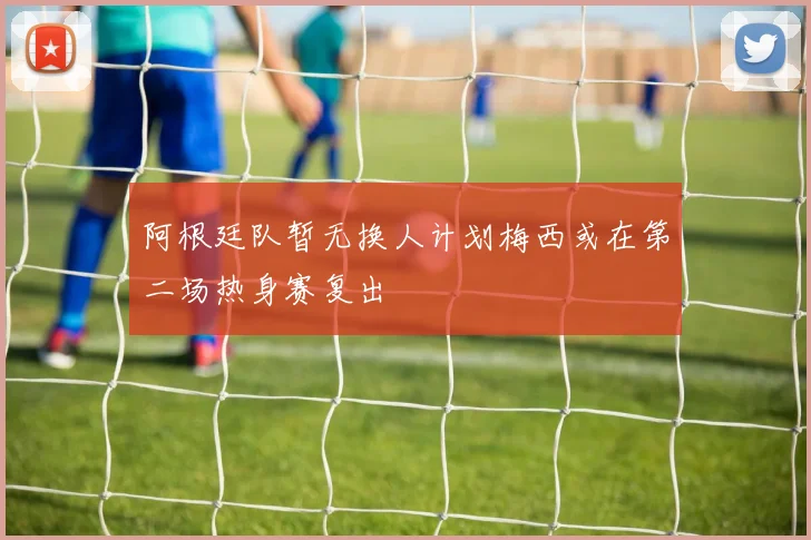阿根廷队暂无换人计划梅西或在第二场热身赛复出