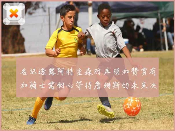 名记透露阿特金森对库明加赞赏有加骑士需耐心等待詹姆斯的未来决定
