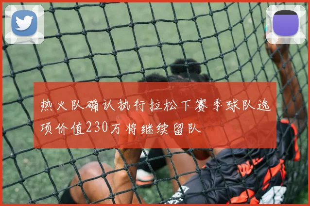热火队确认执行拉松下赛季球队选项价值230万将继续留队