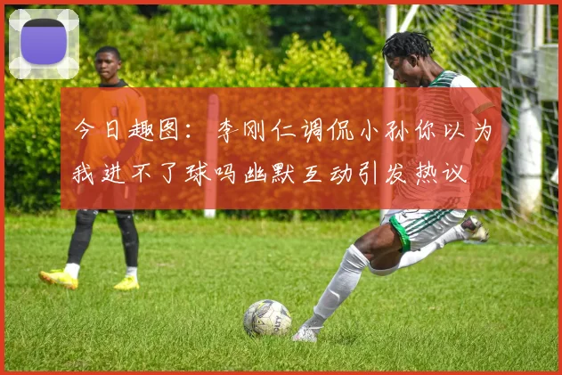 今日趣图：李刚仁调侃小孙你以为我进不了球吗幽默互动引发热议