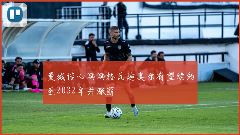曼城信心满满格瓦迪奥尔有望续约至2032年并涨薪