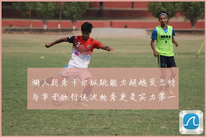 湖人新秀卡尔纵跳能力超越莫兰特与华子独行侠次轮秀更是实力第一