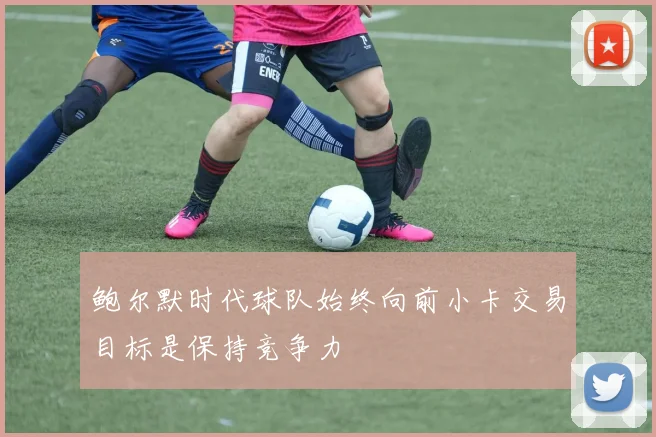鲍尔默时代球队始终向前小卡交易目标是保持竞争力