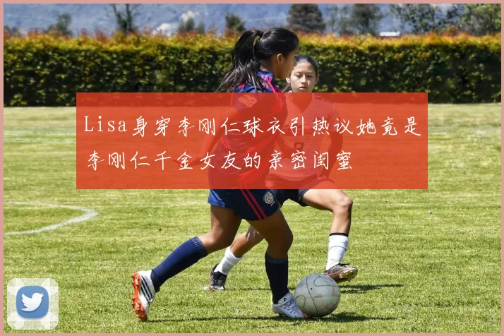 Lisa身穿李刚仁球衣引热议她竟是李刚仁千金女友的亲密闺蜜