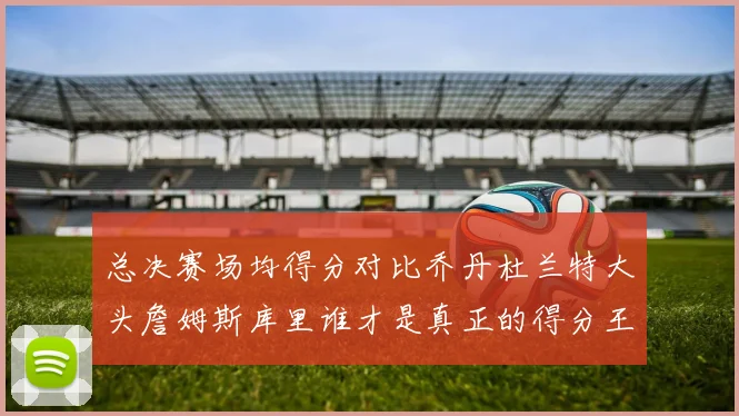 总决赛场均得分对比乔丹杜兰特大头詹姆斯库里谁才是真正的得分王