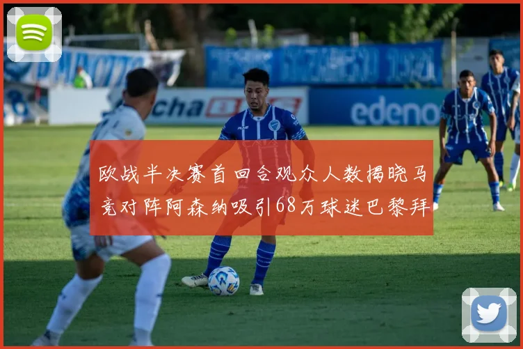 欧战半决赛首回合观众人数揭晓马竞对阵阿森纳吸引68万球迷巴黎拜仁紧随其后